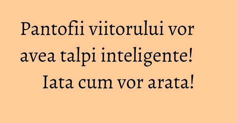 Pantofii viitorului vor avea talpi inteligente! Iata cum vor arata! Pantofii viitorului vor avea talpi inteligente! Iata cum vor arata!