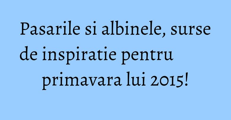 Pasarile si albinele, surse de inspiratie pentru primavara lui 2015!