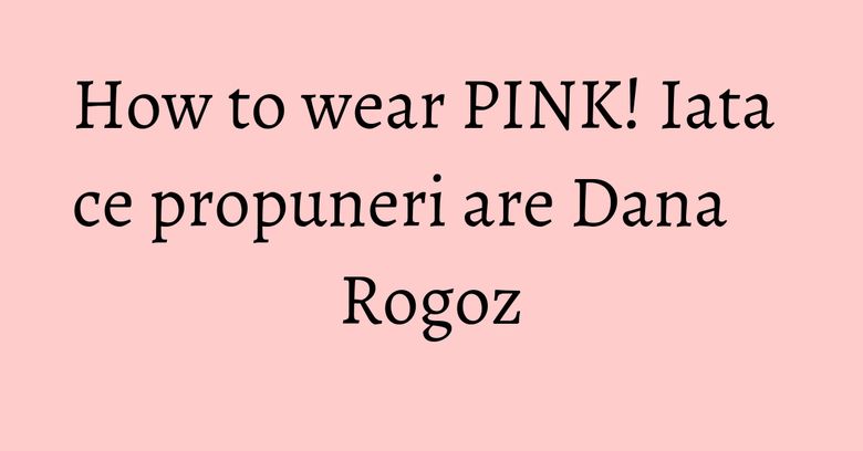 How to wear PINK! Iata ce propuneri are Dana Rogoz How to wear PINK! Iata ce propuneri are Dana Rogoz