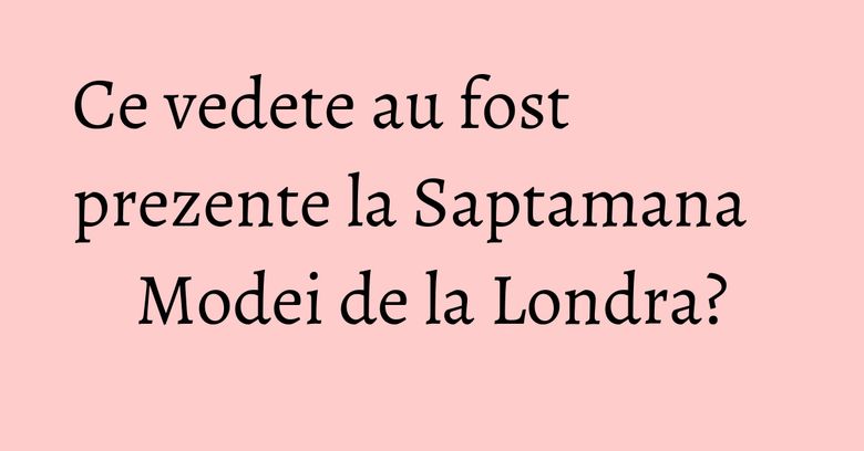 Ce vedete au fost prezente la Saptamana Modei de la Londra?