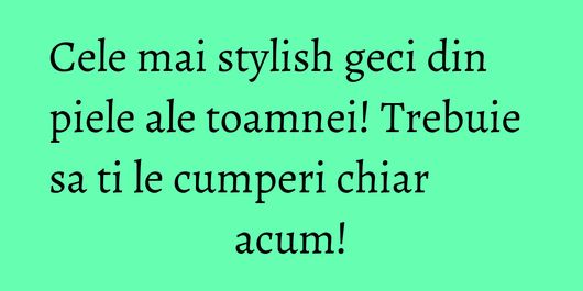 Cele mai stylish geci din piele ale toamnei! Trebuie sa ti le cumperi chiar acum!