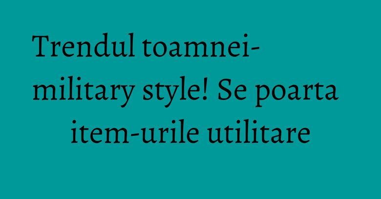 Trendul toamnei- military style! Se poarta item-urile utilitare
