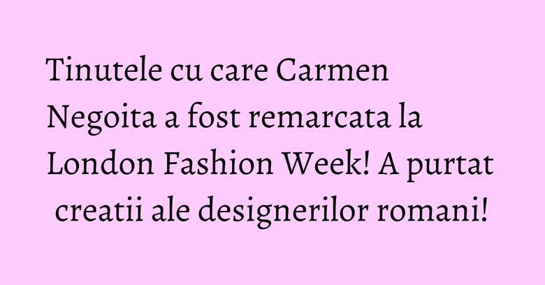 Tinutele cu care Carmen Negoita a fost remarcata la London Fashion Week! A purtat creatii ale designerilor romani!