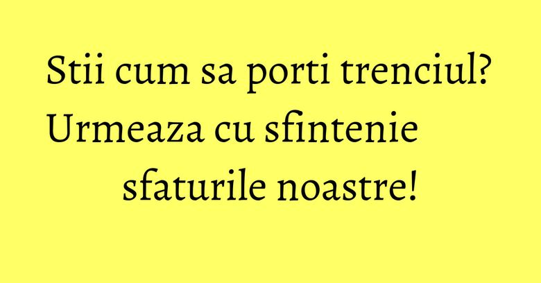 Stii cum sa porti trenciul? Urmeaza cu sfintenie sfaturile noastre!