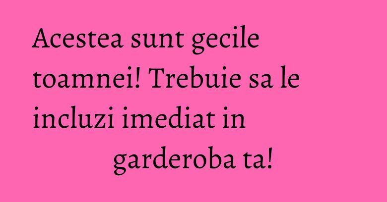 Acestea sunt gecile toamnei! Trebuie sa le incluzi imediat in garderoba ta!