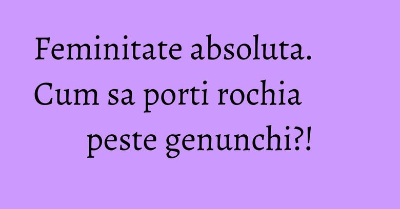 Feminitate absoluta. Cum sa porti rochia peste genunchi?! Feminitate absoluta. Cum sa porti rochia peste genunchi?!