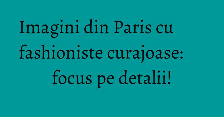 Imagini din Paris cu fashioniste curajoase: focus pe detalii! Imagini din Paris cu fashioniste curajoase: focus pe detalii!