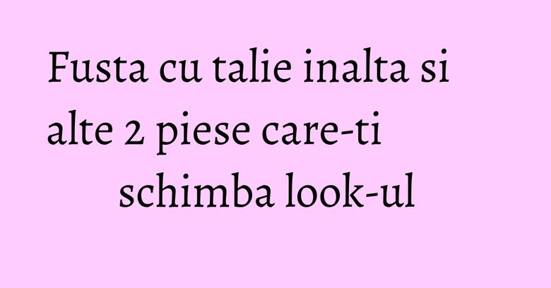 Fusta cu talie inalta si alte 2 piese care-ti schimba look-ul Fusta cu talie inalta si alte 2 piese care-ti schimba look-ul
