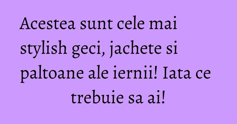 Acestea sunt cele mai stylish geci, jachete si paltoane ale iernii! Iata ce trebuie sa ai!
