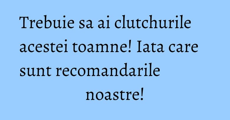 Trebuie sa ai clutchurile acestei toamne! Iata care sunt recomandarile noastre!