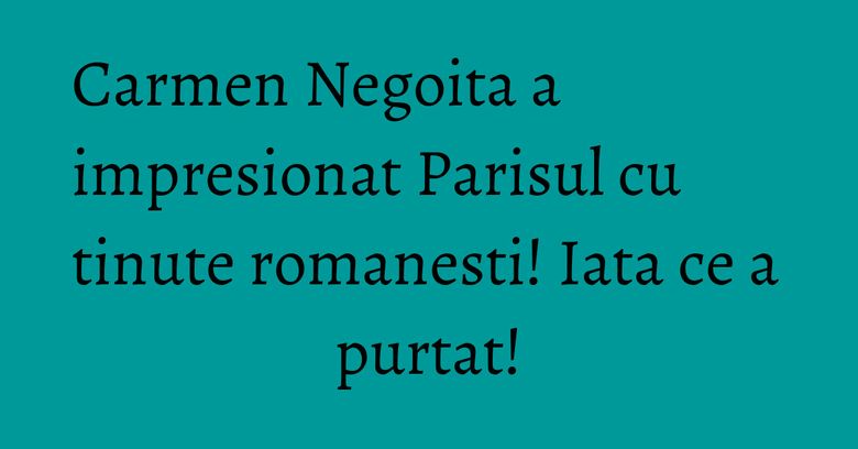 Carmen Negoita a impresionat Parisul cu tinute romanesti! Iata ce a purtat!