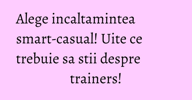 Alege incaltamintea smart-casual! Uite ce trebuie sa stii despre trainers! Alege incaltamintea smart-casual! Uite ce trebuie sa stii despre trainers!