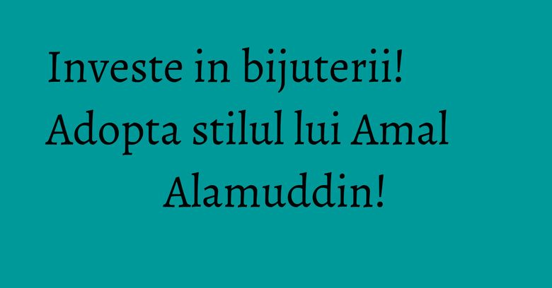 Investe in bijuterii! Adopta stilul lui Amal Alamuddin!