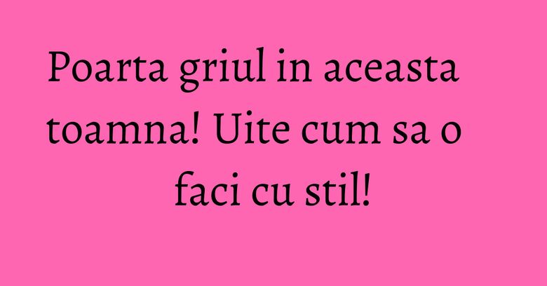 Poarta griul in aceasta toamna! Uite cum sa o faci cu stil!