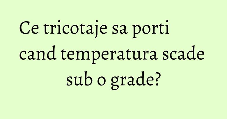Ce tricotaje sa porti cand temperatura scade sub o grade? Ce tricotaje sa porti cand temperatura scade sub o grade?