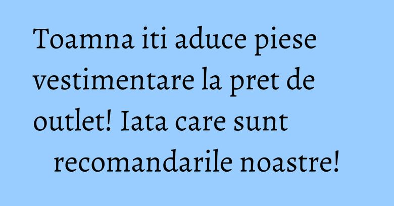 Toamna iti aduce piese vestimentare la pret de outlet! Iata care sunt recomandarile noastre!