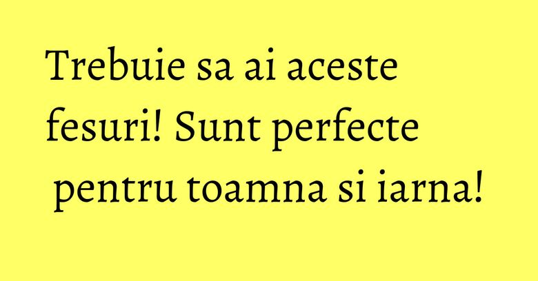 Trebuie sa ai aceste fesuri! Sunt perfecte pentru toamna si iarna!