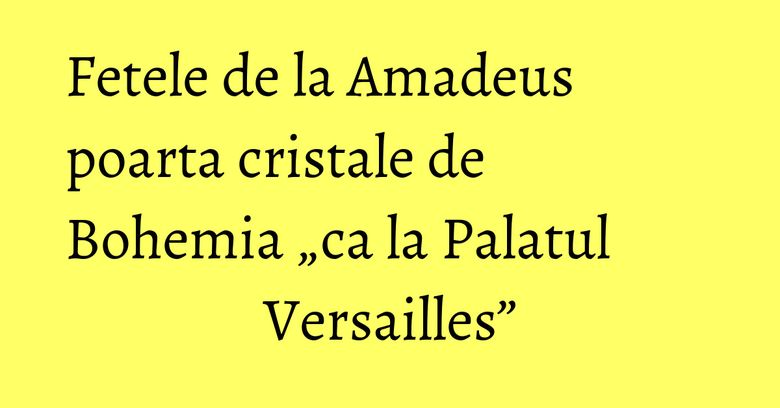Fetele de la Amadeus poarta cristale de Bohemia „ca la Palatul Versailles”