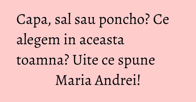 Capa, sal sau poncho? Ce alegem in aceasta toamna? Uite ce spune Maria Andrei!