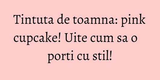 Tintuta de toamna: pink cupcake! Uite cum sa o porti cu stil!