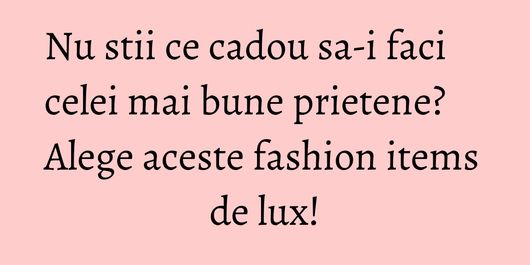 Nu stii ce cadou sa-i faci celei mai bune prietene? Alege aceste fashion items de lux!