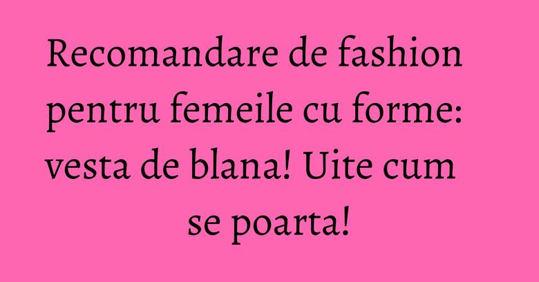 Recomandare de fashion pentru femeile cu forme: vesta de blana! Uite cum se poarta!
