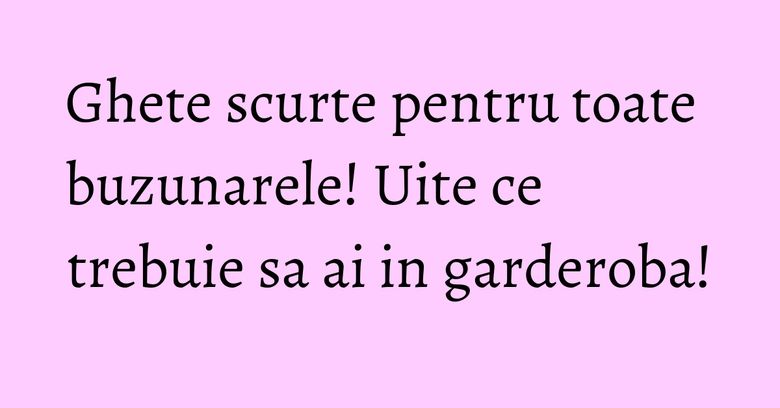 Ghete scurte pentru toate buzunarele! Uite ce trebuie sa ai in garderoba! Ghete scurte pentru toate buzunarele! Uite ce trebuie sa ai in garderoba!