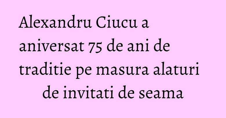 Alexandru Ciucu a aniversat 75 de ani de traditie pe masura alaturi de invitati de seama Alexandru Ciucu a aniversat 75 de ani de traditie pe masura alaturi de invitati de seama