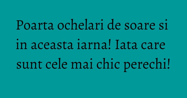 Poarta ochelari de soare si in aceasta iarna! Iata care sunt cele mai chic perechi! Poarta ochelari de soare si in aceasta iarna! Iata care sunt cele mai chic perechi!