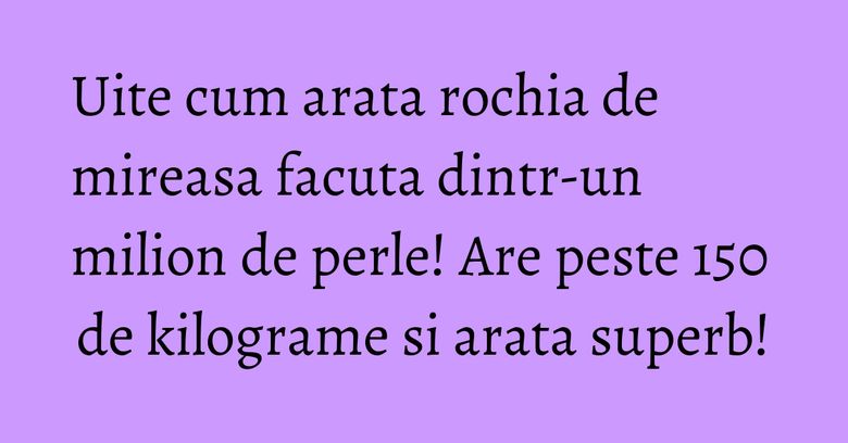Uite cum arata rochia de mireasa facuta dintr-un milion de perle! Are peste 150 de kilograme si arata superb!