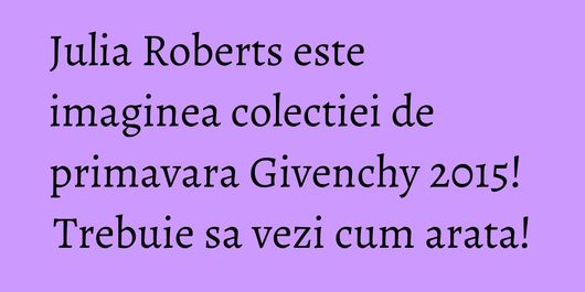 Julia Roberts este imaginea colectiei de primavara Givenchy 2015! Trebuie sa vezi cum arata!