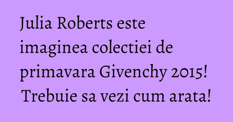 Julia Roberts este imaginea colectiei de primavara Givenchy 2015! Trebuie sa vezi cum arata!