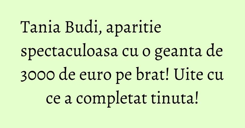Tania Budi, aparitie spectaculoasa cu o geanta de 3000 de euro pe brat! Uite cu ce a completat tinuta!