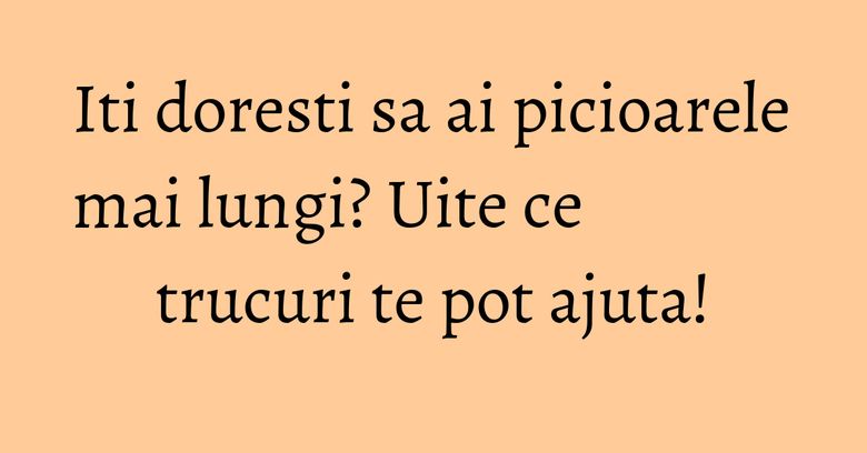 Iti doresti sa ai picioarele mai lungi? Uite ce trucuri te pot ajuta! Iti doresti sa ai picioarele mai lungi? Uite ce trucuri te pot ajuta!