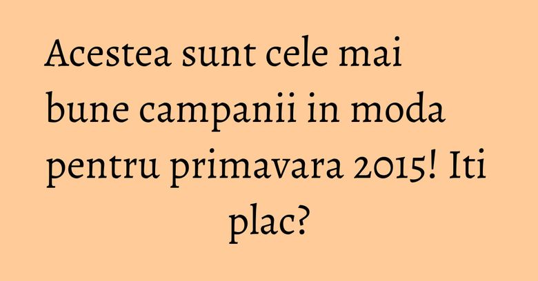Acestea sunt cele mai bune campanii in moda pentru primavara 2015! Iti plac? Acestea sunt cele mai bune campanii in moda pentru primavara 2015! Iti plac?