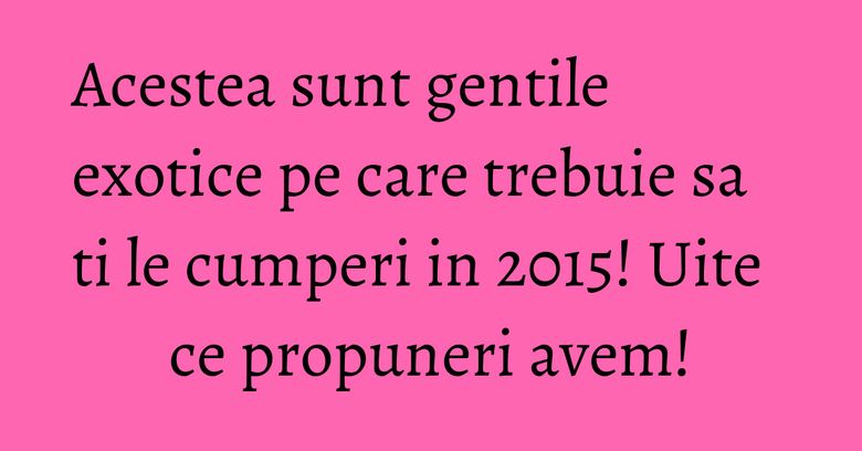 Acestea sunt gentile exotice pe care trebuie sa ti le cumperi in 2015! Uite ce propuneri avem! Acestea sunt gentile exotice pe care trebuie sa ti le cumperi in 2015! Uite ce propuneri avem!