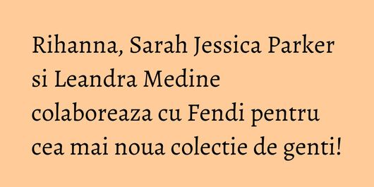 Rihanna, Sarah Jessica Parker si Leandra Medine colaboreaza cu Fendi pentru cea mai noua colectie de genti!