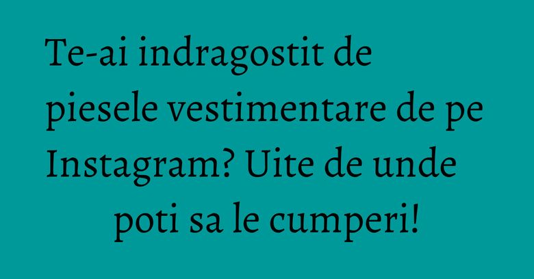 Te-ai indragostit de piesele vestimentare de pe Instagram? Uite de unde poti sa le cumperi!