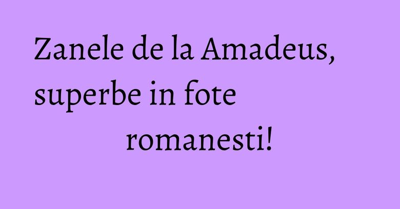 Zanele de la Amadeus, superbe in fote romanesti! Zanele de la Amadeus, superbe in fote romanesti!