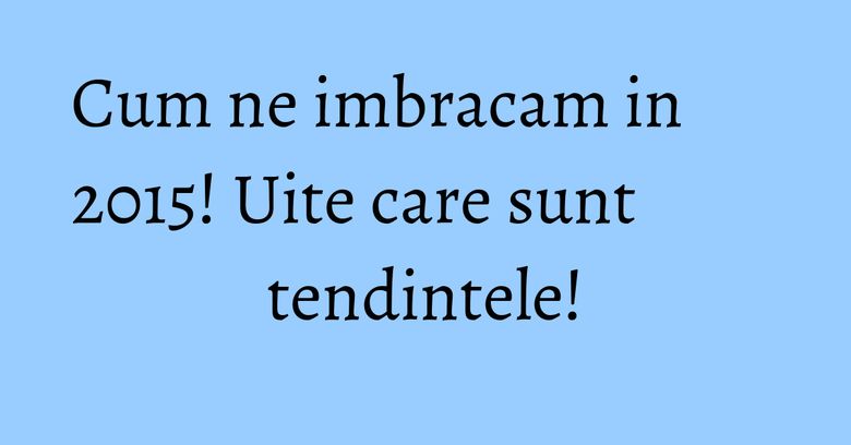 Cum ne imbracam in 2015! Uite care sunt tendintele! Cum ne imbracam in 2015! Uite care sunt tendintele!