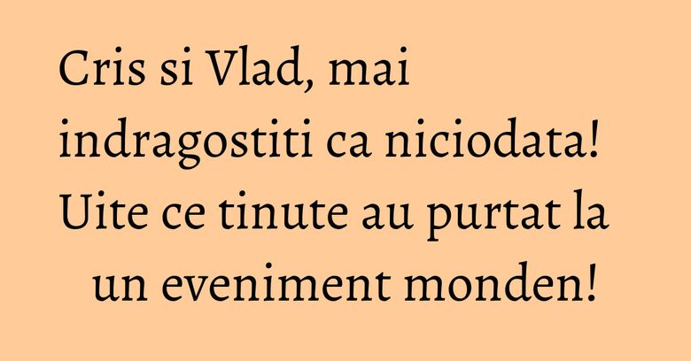 Cris si Vlad, mai indragostiti ca niciodata! Uite ce tinute au purtat la un eveniment monden!