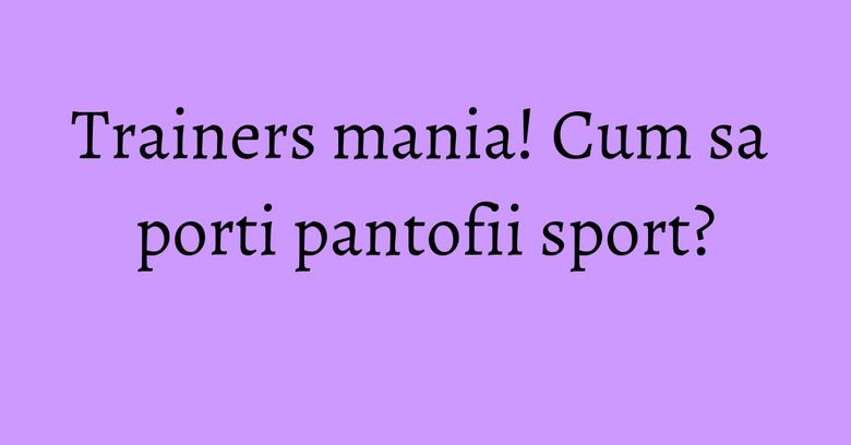 Trainers mania! Cum sa porti pantofii sport?
