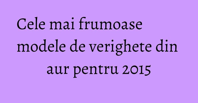 Cele mai frumoase modele de verighete din aur pentru 2015