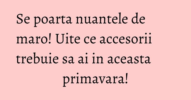 Se poarta nuantele de maro! Uite ce accesorii trebuie sa ai in aceasta primavara!
