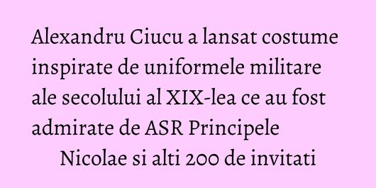 Alexandru Ciucu a lansat costume inspirate de uniformele militare ale secolului al XIX-lea ce au fost admirate de ASR Principele Nicolae si alti 200 de invitati