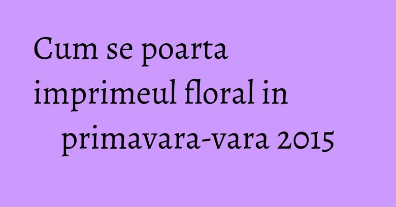 Cum se poarta imprimeul floral in primavara-vara 2015 Cum se poarta imprimeul floral in primavara-vara 2015