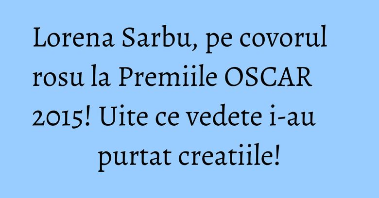 Lorena Sarbu, pe covorul rosu la Premiile OSCAR 2015! Uite ce vedete i-au purtat creatiile!