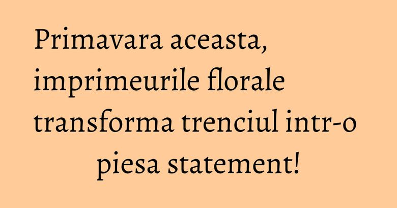 Primavara aceasta, imprimeurile florale transforma trenciul intr-o piesa statement! Primavara aceasta, imprimeurile florale transforma trenciul intr-o piesa statement!