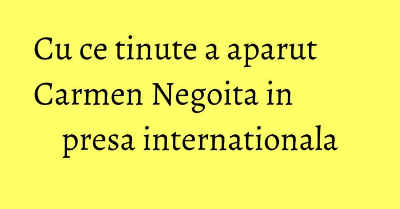 Cu ce tinute a aparut Carmen Negoita in presa internationala Cu ce tinute a aparut Carmen Negoita in presa internationala
