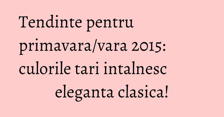 Tendinte pentru primavara/vara 2015: culorile tari intalnesc eleganta clasica!